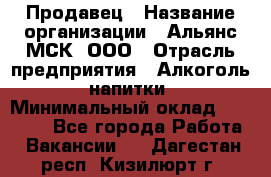 Продавец › Название организации ­ Альянс-МСК, ООО › Отрасль предприятия ­ Алкоголь, напитки › Минимальный оклад ­ 25 000 - Все города Работа » Вакансии   . Дагестан респ.,Кизилюрт г.